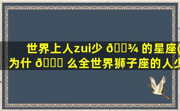 世界上人zui
少 🌾 的星座(为什 🐎 么全世界狮子座的人少)